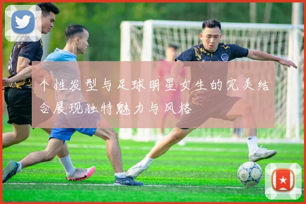 个性发型与足球明星女生的完美结合展现独特魅力与风格