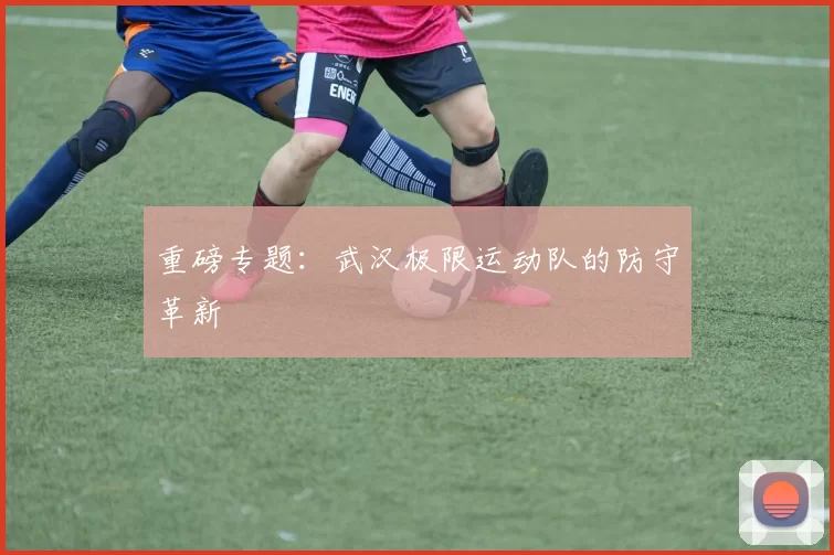 重磅专题：武汉极限运动队的防守革新