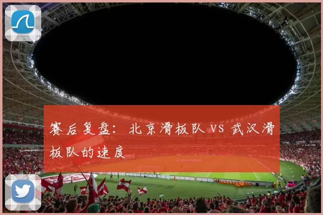 赛后复盘：北京滑板队 vs 武汉滑板队的速度