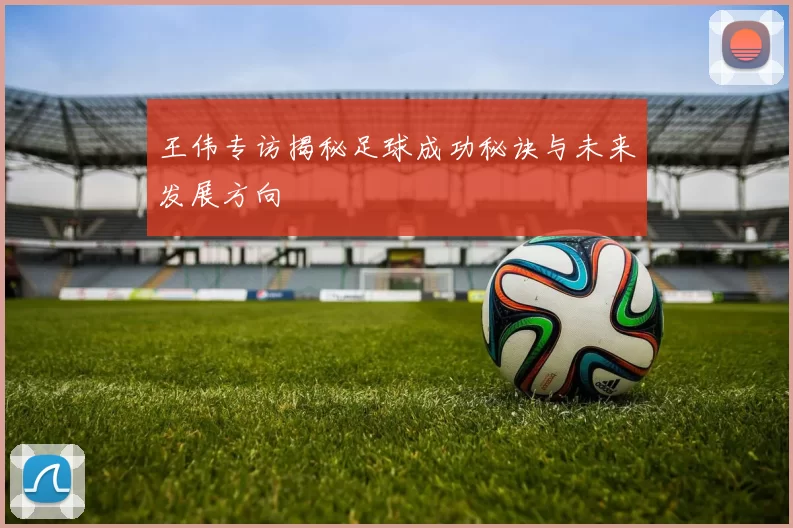 王伟专访揭秘足球成功秘诀与未来发展方向