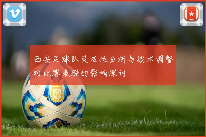 西安足球队灵活性分析与战术调整对比赛表现的影响探讨