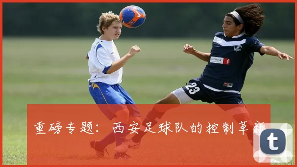 重磅专题：西安足球队的控制革新