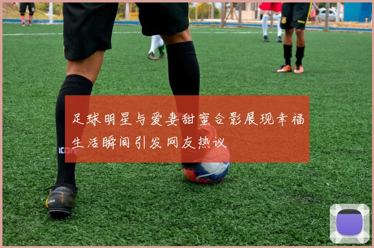 足球明星与爱妻甜蜜合影展现幸福生活瞬间引发网友热议
