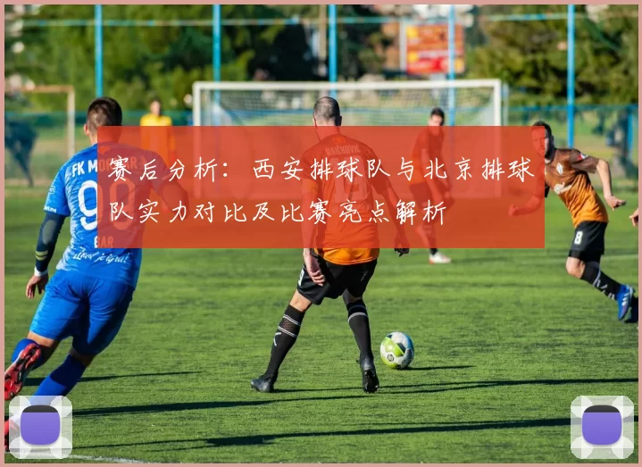 赛后分析：西安排球队与北京排球队实力对比及比赛亮点解析